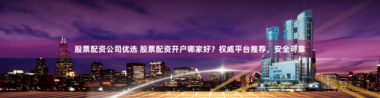 股票配资公司优选 股票配资开户哪家好？权威平台推荐，安全可靠
