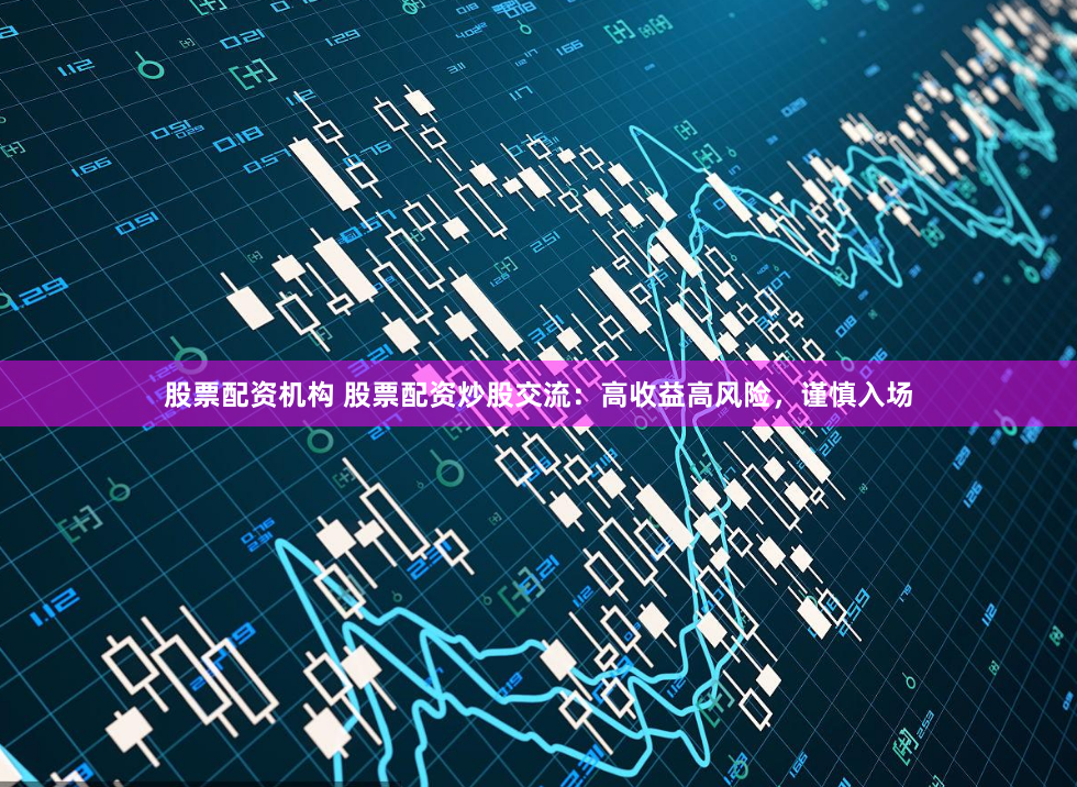 股票配资机构 股票配资炒股交流：高收益高风险，谨慎入场
