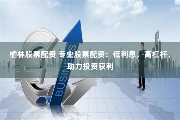 榆林股票配资 专业股票配资：低利息，高杠杆，助力投资获利