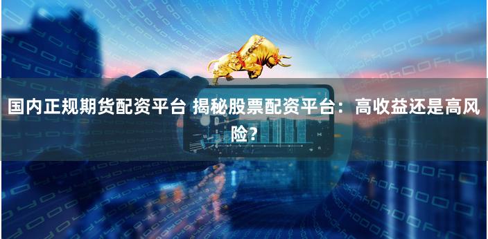 国内正规期货配资平台 揭秘股票配资平台：高收益还是高风险？