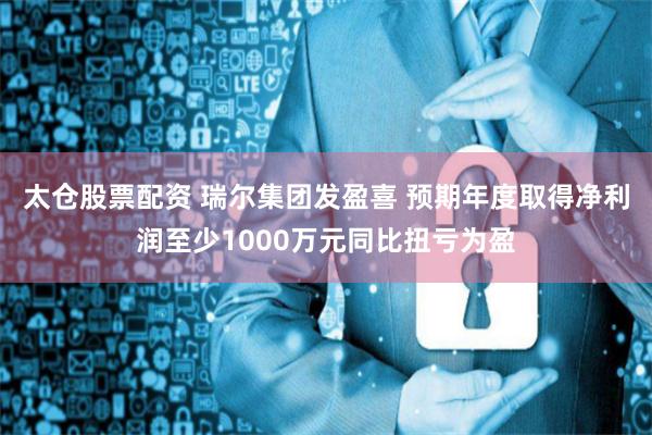 太仓股票配资 瑞尔集团发盈喜 预期年度取得净利润至少1000万元同比扭亏为盈