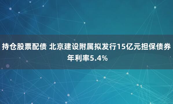 持仓股票配债 北京建设附属拟发行15亿元担保债券 年利率5.4%