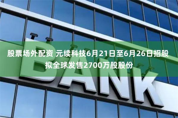 股票场外配资 元续科技6月21日至6月26日招股 拟全球发售2700万股股份
