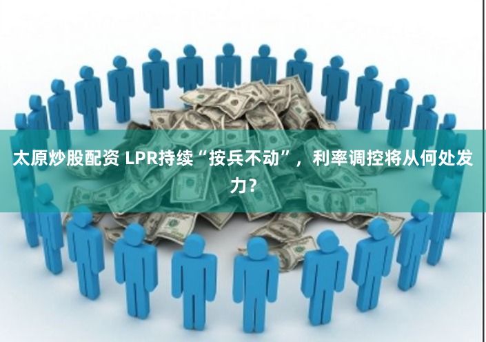 太原炒股配资 LPR持续“按兵不动”，利率调控将从何处发力？
