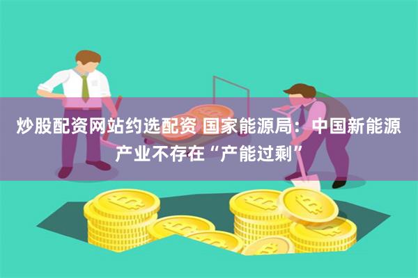 炒股配资网站约选配资 国家能源局：中国新能源产业不存在“产能过剩”