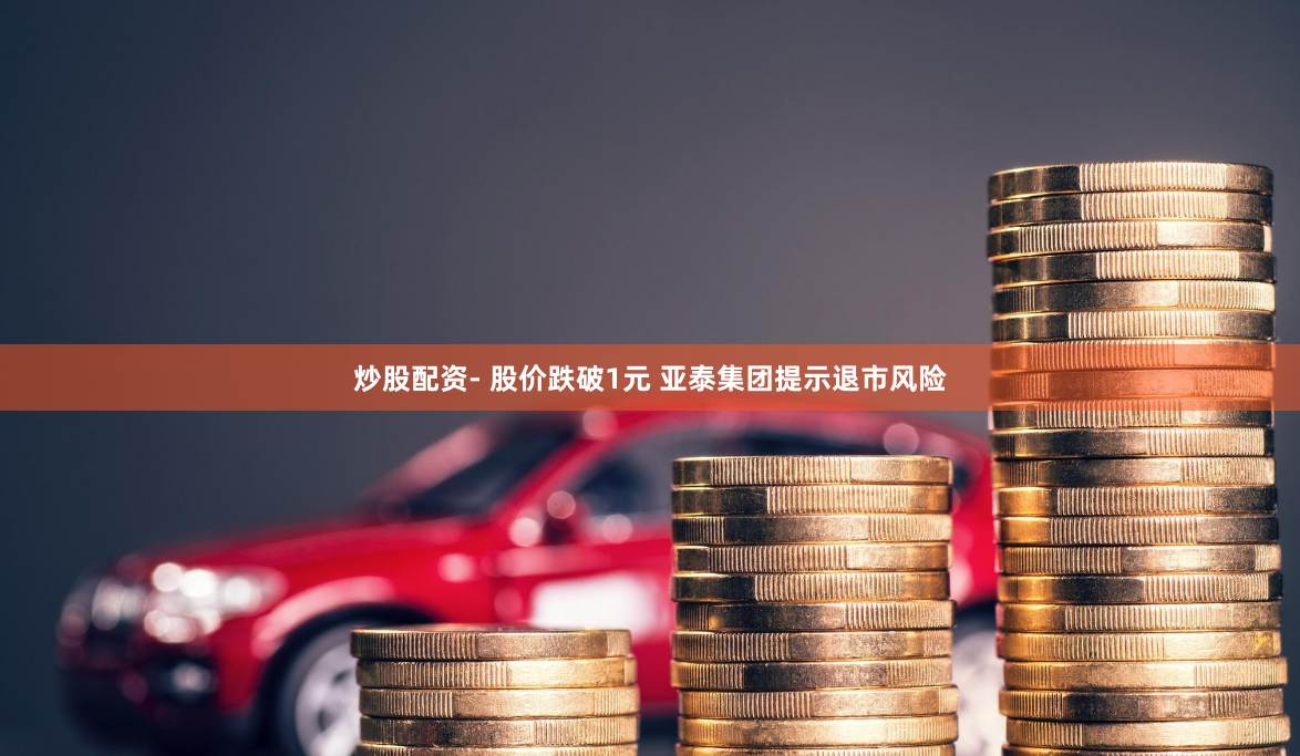 炒股配资- 股价跌破1元 亚泰集团提示退市风险