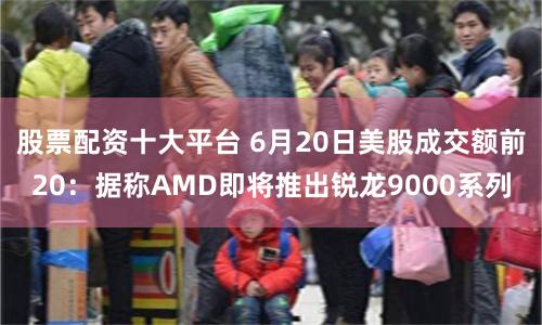股票配资十大平台 6月20日美股成交额前20：据称AMD即将推出锐龙9000系列