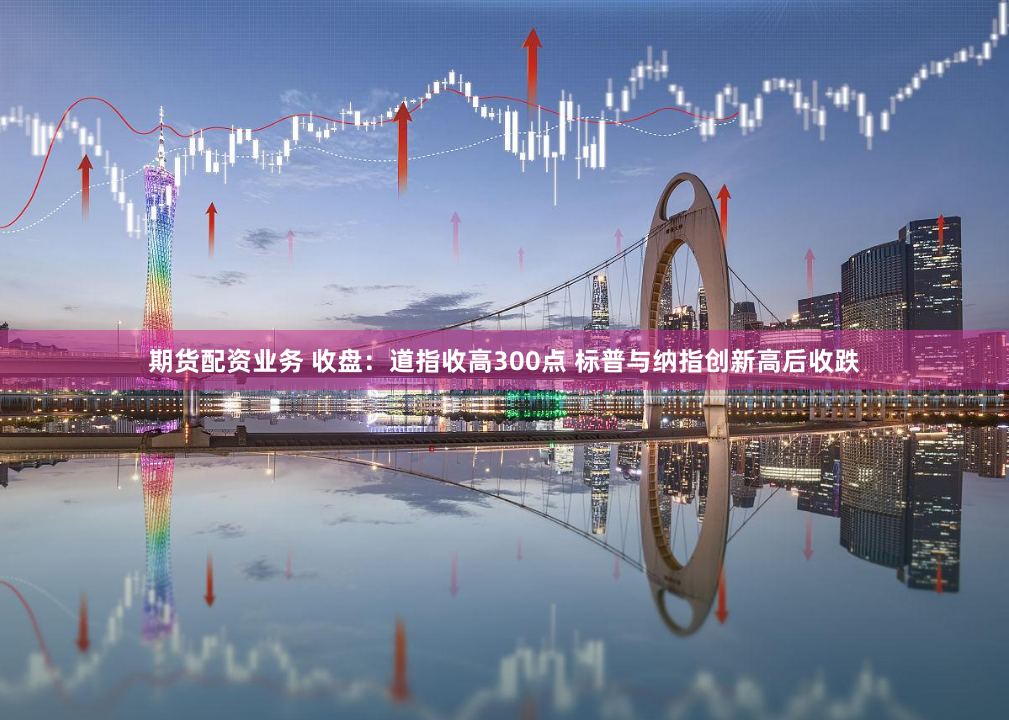 期货配资业务 收盘：道指收高300点 标普与纳指创新高后收跌