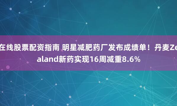 在线股票配资指南 明星减肥药厂发布成绩单！丹麦Zealand新药实现16周减重8.6%