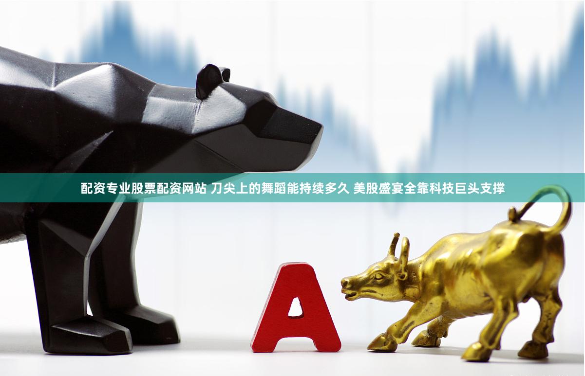 配资专业股票配资网站 刀尖上的舞蹈能持续多久 美股盛宴全靠科技巨头支撑