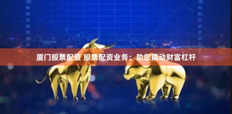 厦门股票配资 股票配资业务：助您撬动财富杠杆