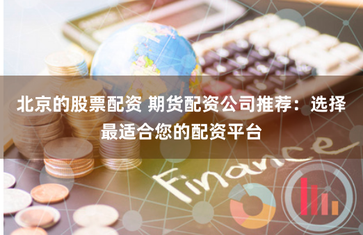 北京的股票配资 期货配资公司推荐：选择最适合您的配资平台
