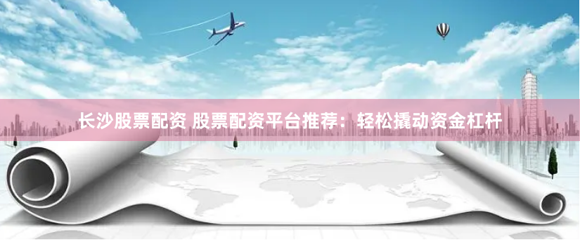 长沙股票配资 股票配资平台推荐：轻松撬动资金杠杆