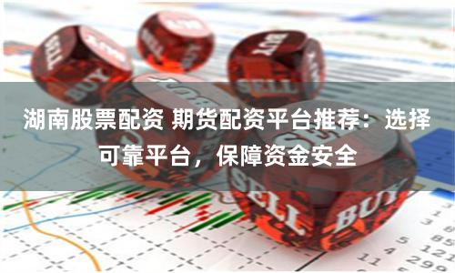 湖南股票配资 期货配资平台推荐：选择可靠平台，保障资金安全