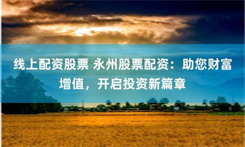 线上配资股票 永州股票配资：助您财富增值，开启投资新篇章