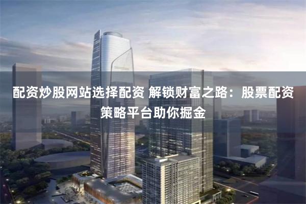 配资炒股网站选择配资 解锁财富之路：股票配资策略平台助你掘金