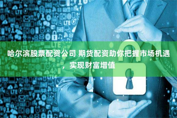 哈尔滨股票配资公司 期货配资助你把握市场机遇,实现财富增值