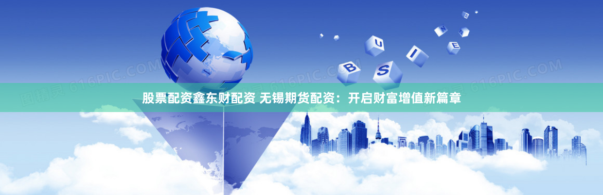 股票配资鑫东财配资 无锡期货配资：开启财富增值新篇章