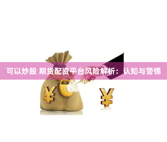 可以炒股 期货配资平台风险解析：认知与警惕