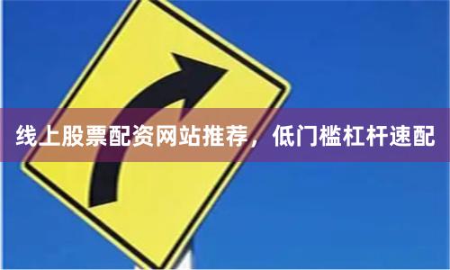 线上股票配资网站推荐，低门槛杠杆速配