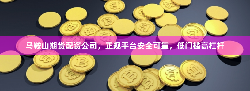 马鞍山期货配资公司，正规平台安全可靠，低门槛高杠杆