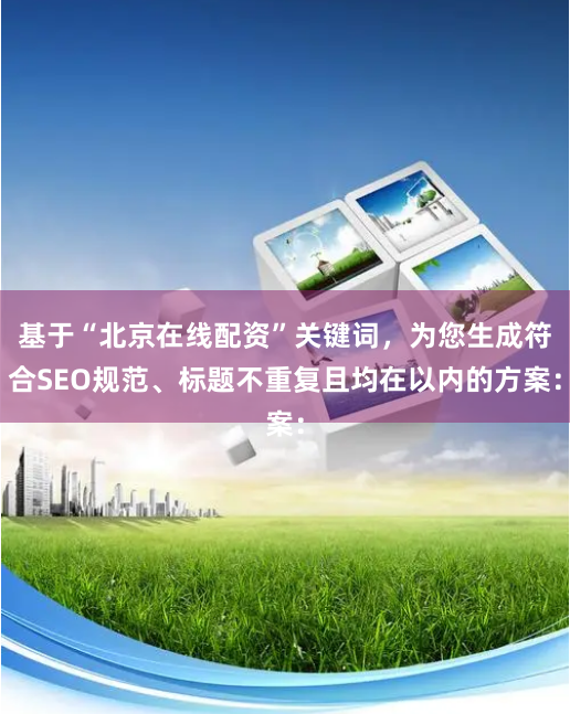 基于“北京在线配资”关键词，为您生成符合SEO规范、标题不重复且均在以内的方案：